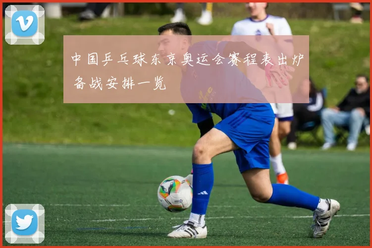 中国乒乓球东京奥运会赛程表出炉 备战安排一览
