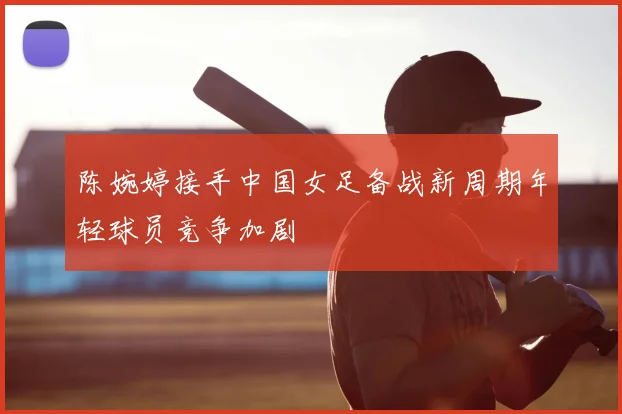 陈婉婷接手中国女足备战新周期年轻球员竞争加剧