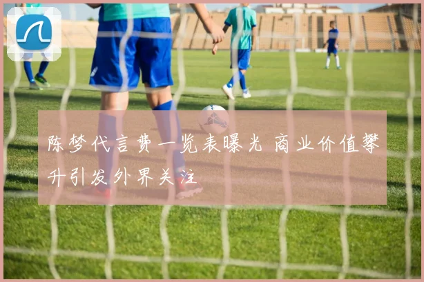 陈梦代言费一览表曝光 商业价值攀升引发外界关注