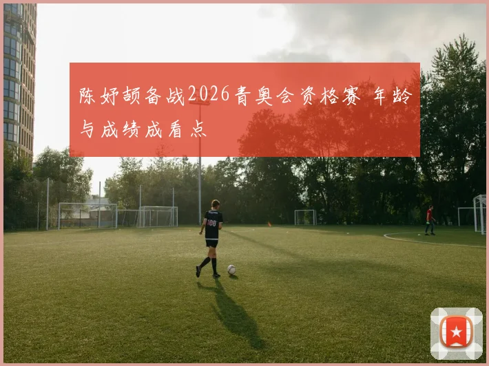 陈妤颉备战2026青奥会资格赛 年龄与成绩成看点