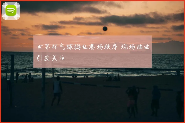世界杯气球捣乱赛场秩序 现场插曲引发关注