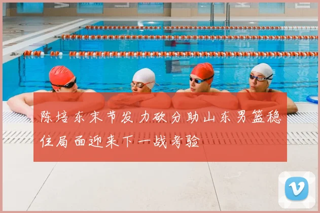 陈培东末节发力砍分助山东男篮稳住局面迎来下一战考验