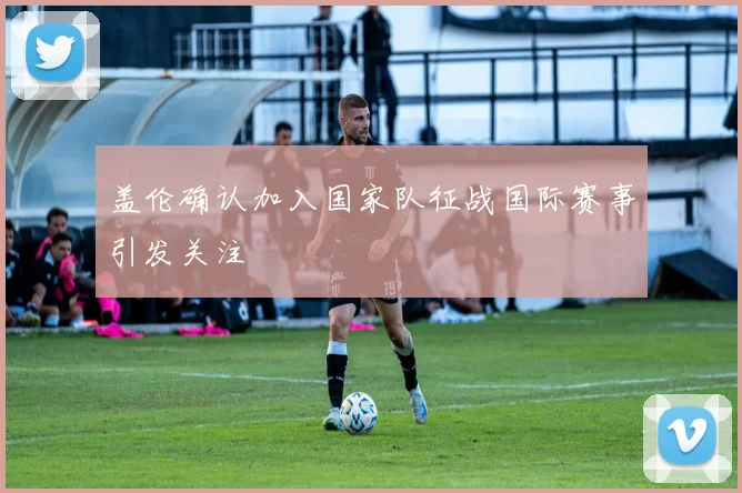 盖伦确认加入国家队征战国际赛事引发关注
