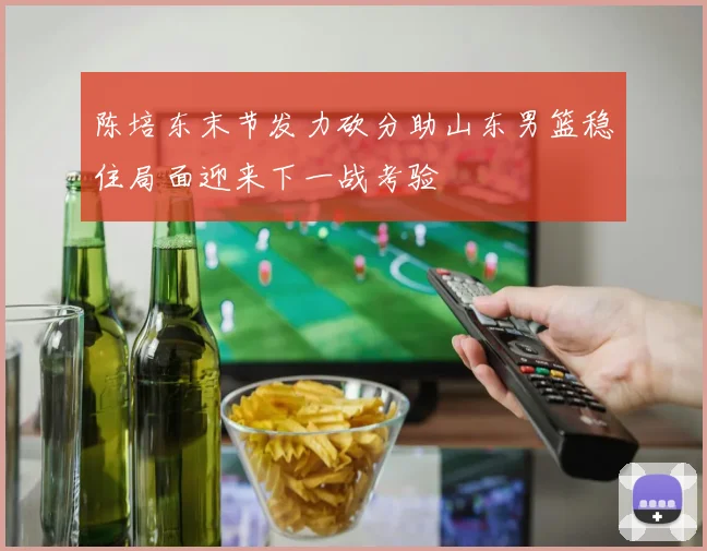 陈培东末节发力砍分助山东男篮稳住局面迎来下一战考验
