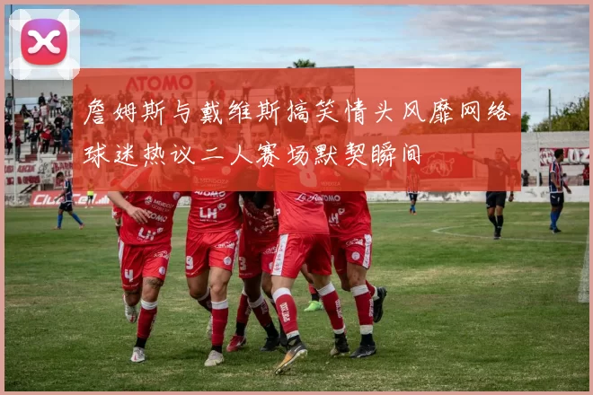 詹姆斯与戴维斯搞笑情头风靡网络球迷热议二人赛场默契瞬间