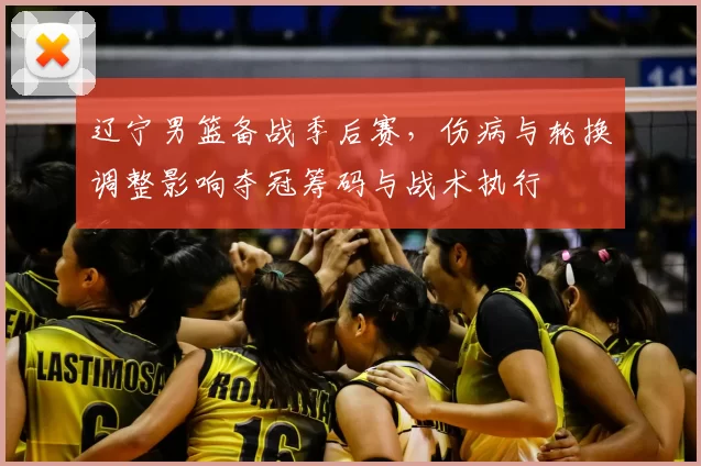 辽宁男篮备战季后赛,伤病与轮换调整影响夺冠筹码与战术执行