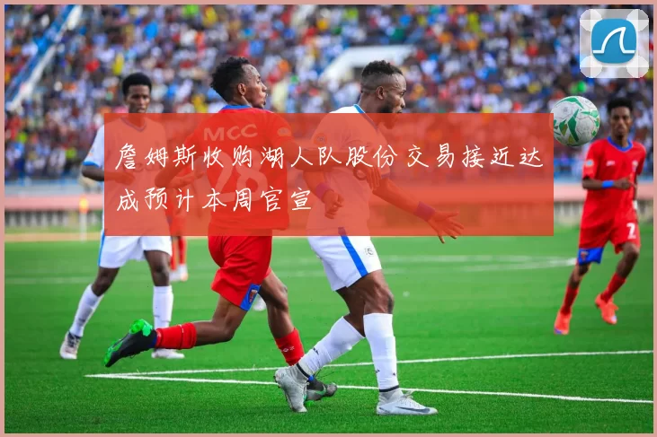 詹姆斯收购湖人队股份交易接近达成预计本周官宣