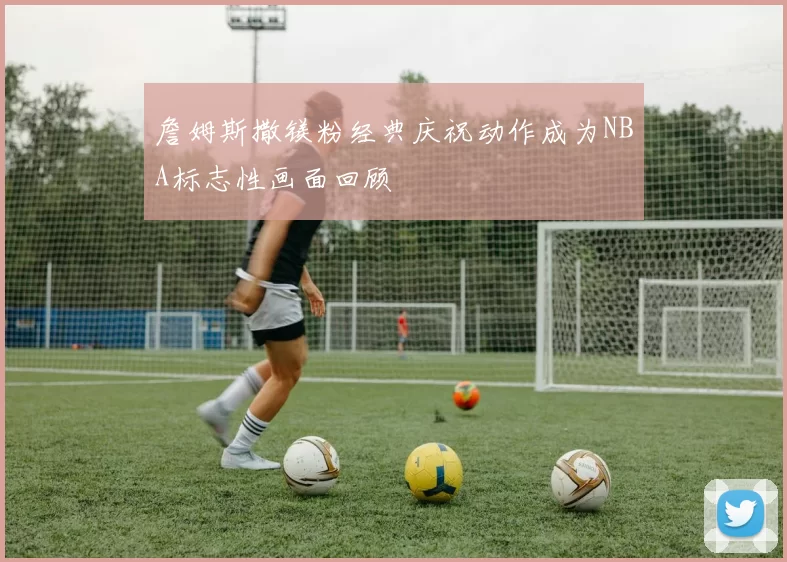 詹姆斯撒镁粉经典庆祝动作成为NBA标志性画面回顾