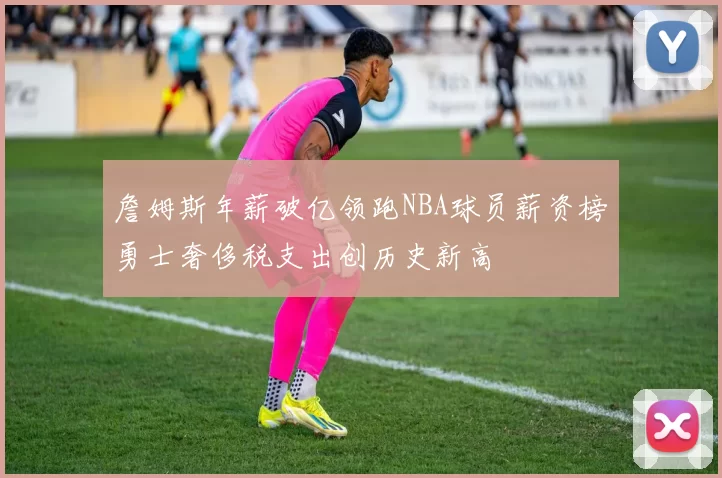 詹姆斯年薪破亿领跑NBA球员薪资榜勇士奢侈税支出创历史新高