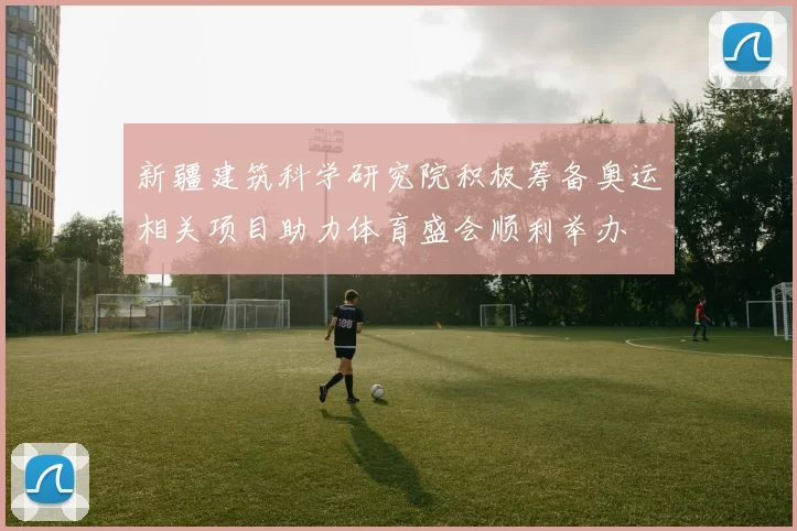 新疆建筑科学研究院积极筹备奥运相关项目助力体育盛会顺利举办