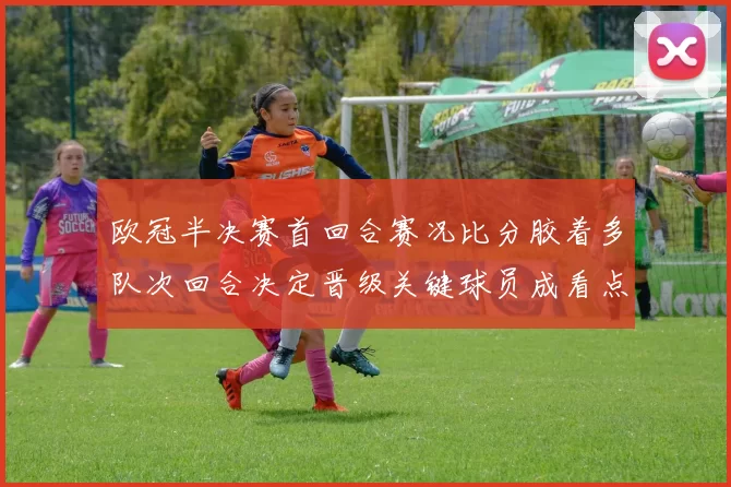 欧冠半决赛首回合赛况比分胶着多队次回合决定晋级关键球员成看点