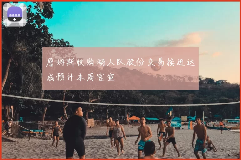 詹姆斯收购湖人队股份交易接近达成预计本周官宣