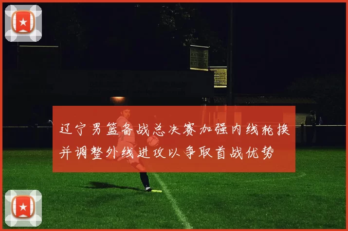 辽宁男篮备战总决赛加强内线轮换并调整外线进攻以争取首战优势