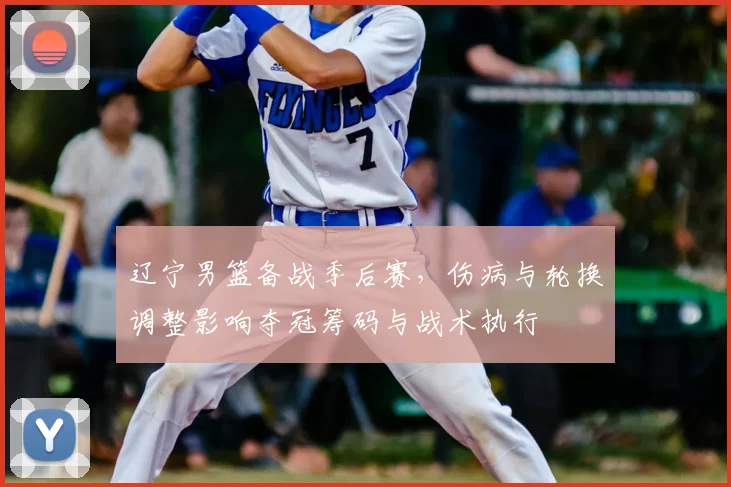 辽宁男篮备战季后赛，伤病与轮换调整影响夺冠筹码与战术执行