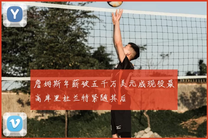 詹姆斯年薪破五千万美元成现役最高库里杜兰特紧随其后