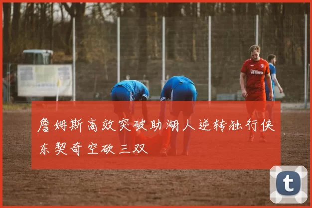 詹姆斯高效突破助湖人逆转独行侠东契奇空砍三双