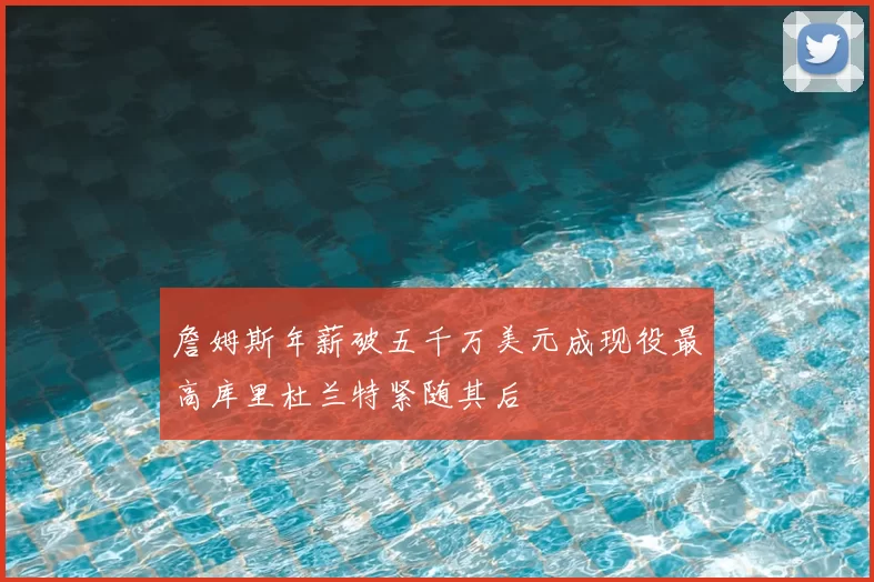 詹姆斯年薪破五千万美元成现役最高库里杜兰特紧随其后