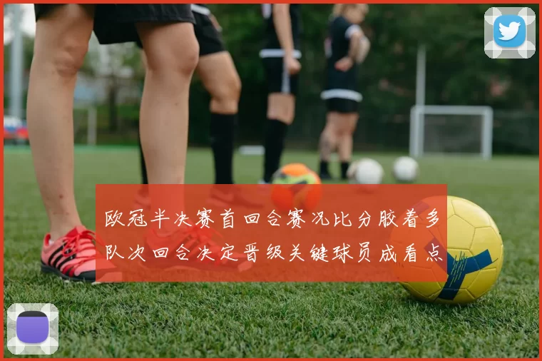 欧冠半决赛首回合赛况比分胶着多队次回合决定晋级关键球员成看点